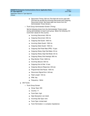 Page 229DEFINITY® Enterprise Communications Server Application Notes 
for Type Approval    Issue 1
June 1999
Application Notes for Type Approval 
221 Greece 
nDisc onnec t Timing : 500 ms (This field  will not be used  with 
CPs that c an ac c ep t the Inc oming  Disc onnec t and  Outg oing  
Disc onnec t timers. Set these latter two timers from the 
Ad ministrab le Timers Sc reen.)
— Trunk Group  Ad ministration Sc reen (Timing )
Set the following  timers from the Administrab le Timers sc reen 
d uring ad...