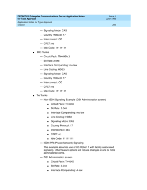 Page 231DEFINITY® Enterprise Communications Server Application Notes 
for Type Approval    Issue 1
June 1999
Application Notes for Type Approval 
223 Greece 
— Sig naling  Mod e: CAS
— Country Protoc ol: 17
— Interc onnec t: CO
—CRC?: no
— Id le Cod e: 11111111
n DID Trunks
— Circ uit Pac k: TN464Dv.3
— Bit Rate: 2.048
— Interfac e Comp anding : mu-law
— Line Cod ing: HDB3
— Sig naling  Mod e: CAS
— Country Protoc ol: 17
— Interc onnec t: CO
—CRC?: no
— Id le Cod e: 11111111
nTi e  Tru n k s
— Non-ISDN Sig...