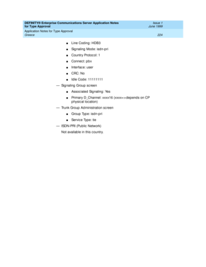 Page 232DEFINITY® Enterprise Communications Server Application Notes 
for Type Approval    Issue 1
June 1999
Application Notes for Type Approval 
224 Greece 
nLine Cod ing: HDB3
nSignaling Mode: isdn-pri
nCountry Protoc ol: 1
nConnec t: p b x
nInterfac e: user 
nCRC: No
nId le Cod e: 11111111 
— Sig naling  Group  sc reen
nAssoc iated Sig naling : Yes
nPrimary D_Channel: xxxx16 (xxxx= > dep end s on CP 
p hysical location)
— Trunk Group  Ad ministration sc reen
nGroup Type: isdn-pri
nServic e Type: tie
—...