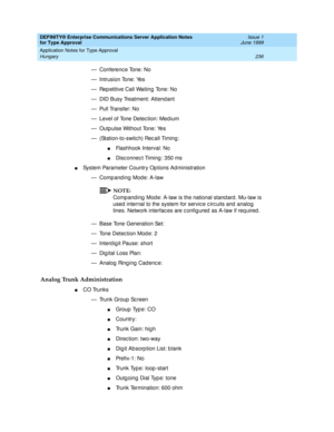 Page 244DEFINITY® Enterprise Communications Server Application Notes 
for Type Approval    Issue 1
June 1999
Application Notes for Type Approval 
236 Hungary 
— Conferenc e Tone: No
— Intrusion Tone: Yes
— Rep etitive Call Waiting Tone: No
— DID Busy Treatment: Attend ant
— Pull Transfer: No
— Level of Tone Detec tion: Med ium
— Outp ulse Without Tone: Yes
— (Station-to-switc h) Rec all Timing :
nFlashhook Interval: No 
nDisc onnec t Timing : 350 ms
nSystem Parameter Country Op tions Ad ministration
— Comp and...