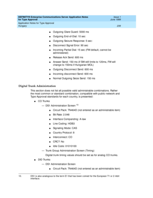 Page 247DEFINITY® Enterprise Communications Server Application Notes 
for Type Approval    Issue 1
June 1999
Application Notes for Type Approval 
239 Hungary 
nOutg oing  Glare Guard : 5000 ms
nOutg oing  End -of-Dial: 10 sec
nOutg oing  Seizure Resp onse: 5 sec :
nDisc onnec t Sig nal Error: 90 sec
nInc oming  Partial Dial: 15 sec  (FW d efault, c annot b e 
ad ministered )
nRelease Ac k Send: 600 ms
nAnswer Send : 150 ms (if SW still limits to 120ms, FW will 
c hang e to 150ms if Hung arian MOL)
nOutg oing...