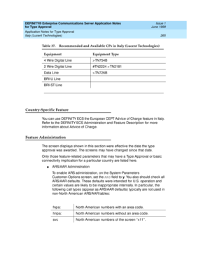 Page 273DEFINITY® Enterprise Communications Server Application Notes 
for Type Approval    Issue 1
June 1999
Application Notes for Type Approval 
265 Italy (Lucent Technologies) 
Country-Specific Feature
You c an use DEFINITY ECS the Europ ean CEPT Ad vic e of Charg e feature in Italy. 
Refer to the DEFINITY ECS Ad ministration and  Feature Desc ription for more 
information ab out Ad vic e of Charg e.
Feature Administration
The sc reen d isp lays shown in this sec tion were effec tive the d ate the typ e 
ap p...