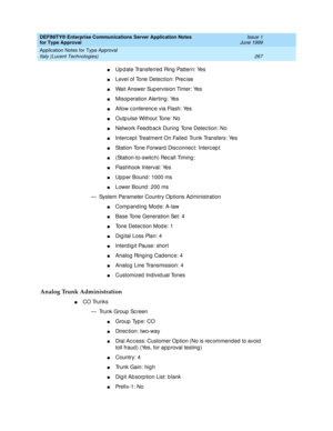 Page 275DEFINITY® Enterprise Communications Server Application Notes 
for Type Approval    Issue 1
June 1999
Application Notes for Type Approval 
267 Italy (Lucent Technologies) 
nUp d ate Transferred  Ring  Pattern: Yes
nLevel of Tone Detec tion: Prec ise
nWait Answer Sup ervision Timer: Yes
nMisop eration Alerting : Yes
nAllow c onferenc e via Flash: Yes
nOutp ulse Without Tone: No
nNetwork Feed b ac k During  Tone Detec tion: No
nInterc ept Treatment On Failed  Trunk Transfers: Yes
nStation Tone Forward  Disc...