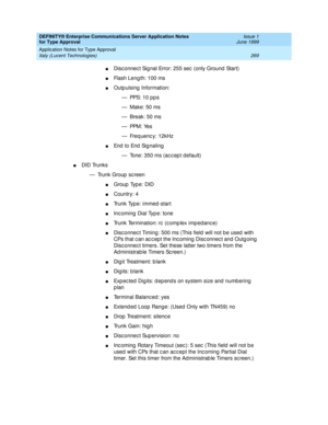 Page 277DEFINITY® Enterprise Communications Server Application Notes 
for Type Approval    Issue 1
June 1999
Application Notes for Type Approval 
269 Italy (Lucent Technologies) 
nDisc onnec t Sig nal Error: 255 sec  (only Ground  Start)
nFlash Leng th: 100 ms
nOutp ulsing  Information:
— PPS:  1 0  p p s
— Make: 50 ms
— Break: 50 ms
— PPM :  Ye s
— Freq uenc y: 12kHz
nEn d  t o  En d  Sig n a li n g
— Tone: 350 ms (ac c ep t default)
nDID Trunks
— Trunk Group  sc reen
nGroup  Typ e: DID
nCountry: 4
nTrunk Type:...