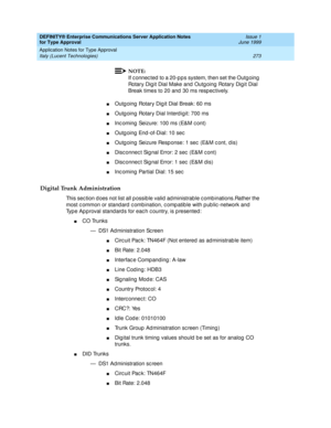 Page 281DEFINITY® Enterprise Communications Server Application Notes 
for Type Approval    Issue 1
June 1999
Application Notes for Type Approval 
273 Italy (Lucent Technologies) 
NOTE:
If c onnec ted  to a 20-p ps system, then set the Outgoing 
Rotary Dig it Dial Make and  Outg oing  Rotary Dig it Dial 
Break times to 20 and 30 ms resp ec tively.
nOutg oing  Rotary Dig it Dial Break: 60 ms
nOutg oing  Rotary Dial Interd igit: 700 ms
nInc oming  Seizure: 100 ms (E&M c ont)
nOutg oing  End -of-Dial: 10 sec
nOutg...