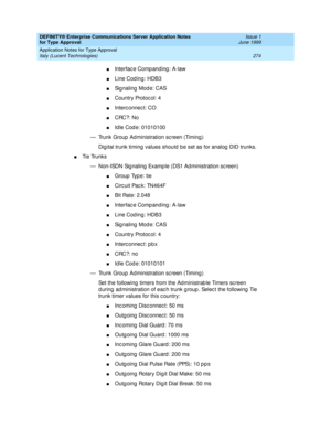 Page 282DEFINITY® Enterprise Communications Server Application Notes 
for Type Approval    Issue 1
June 1999
Application Notes for Type Approval 
274 Italy (Lucent Technologies) 
nInterfac e Comp anding : A-law
nLine Cod ing: HDB3
nSignaling Mode: CAS
nCountry Protoc ol: 4
nInterc onnec t: CO
nCRC?: No
nId le Cod e: 01010100
— Trunk Group  Ad ministration sc reen (Timing ) 
Dig ital trunk timing  values should  b e set as for analog  DID trunks.
nTi e  Tru n k s
— Non-ISDN Sig naling  Examp le (DS1 Ad...