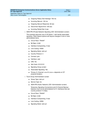 Page 283DEFINITY® Enterprise Communications Server Application Notes 
for Type Approval    Issue 1
June 1999
Application Notes for Type Approval 
275 Italy (Lucent Technologies) 
nOutg oing  Rotary Dial Interd igit: 700 ms
nInc oming  Seizure: 100 ms
nOutg oing  Seizure Resp onse: 60 sec
nDisc onnec t Sig nal Error: 255 sec
nInc oming  Partial Dial: 6 sec
— ISDN-PRI (Private Network) Sig naling (DS1 Ad ministration sc reen)
This examp le assumes use of US Op tion 1 with fac ility assoc iated  
sig naling . Other...