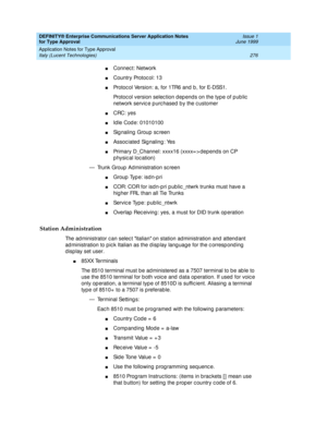 Page 284DEFINITY® Enterprise Communications Server Application Notes 
for Type Approval    Issue 1
June 1999
Application Notes for Type Approval 
276 Italy (Lucent Technologies) 
nConnec t: Network
nCountry Protocol: 13
nProtoc ol Version: a, for 1TR6 and  b , for E-DSS1.
Protoc ol version selec tion d ep end s on the typ e of p ub lic  
network servic e p urc hased  by the c ustomer
nCRC: yes
nId le Cod e: 01010100
nSignaling Group screen
nAssoc iated Sig naling : Yes
nPrimary D_Channel: xxxx16 (xxxx= > dep end...