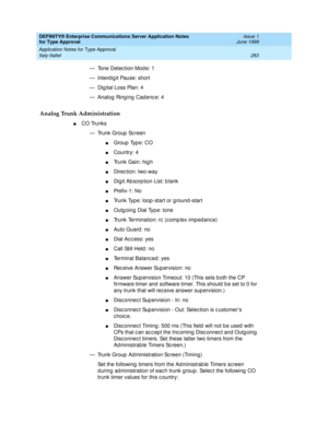 Page 291DEFINITY® Enterprise Communications Server Application Notes 
for Type Approval    Issue 1
June 1999
Application Notes for Type Approval 
283 Italy-Italtel 
— Tone Detec tion Mod e: 1
— Interd ig it Pause: short
— Dig ital Loss Plan: 4
— Analog Ringing Cadence: 4
Analog Trunk Administration
nCO Trunks
— Trunk Group  Sc reen
nGroup  Typ e: CO 
nCountry: 4
nTrunk Gain: hig h
nDirec tion: two-way 
nDig it Ab sorp tion List: b lank 
nPre f i x -1 :  N o
nTrunk Type: loop -start or g round -start
nOutg oing...