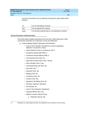 Page 301DEFINITY® Enterprise Communications Server Application Notes 
for Type Approval    Issue 1
June 1999
Application Notes for Type Approval 
293 Japan 
Luc c ent rec ommend s only the following  c all typ es b e used  outsid e North 
Americ a:
System Parameter Administration
Only those feature-related  p arameters that may have a Typ e Ap p roval or b asic  
c onnec tivity imp lic ation for a p artic ular c ountry are listed  here.
n Feature-Related  System Parameters Ad ministration
— Trunk-to-Trunk...