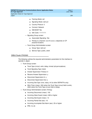 Page 307DEFINITY® Enterprise Communications Server Application Notes 
for Type Approval    Issue 1
June 1999
Application Notes for Type Approval 
299 Japan 
nFraming Mode: esf
nSignaling Mode: isdn-pri
nCountry Protoc ol: 3
nConnec t: Network
nDMI-BOS? Yes 
nId le Cod e: 11111111 
— Sig naling  Group  sc reen
nAssoc iated Sig naling : Yes
nPrimary D_Channel: xxxx16 (xxxx= > dep end s on CP 
p hysical location)
— Trunk Group  Ad ministration sc reen
nGroup Type: isdn-pri
nService Type: public_ntwrk
2Mbit Trunk...