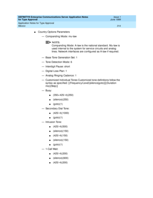 Page 322DEFINITY® Enterprise Communications Server Application Notes 
for Type Approval    Issue 1
June 1999
Application Notes for Type Approval 
314 Mexico 
nCountry Op tions Parameters
— Comp and ing  Mode: mu-law
NOTE:
Comp and ing  Mod e: A-law is the national stand ard . Mu-law is 
used  internal to the system for servic e c irc uits and  analog  
lines. Network interfac es are c onfig ured  as A-law if req uired .
— Base Tone Generation Set: 1
— Tone Detec tion Mod e: 6
— Interd ig it Pause: short
— Dig...