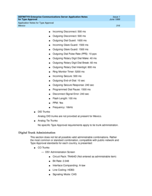 Page 324DEFINITY® Enterprise Communications Server Application Notes 
for Type Approval    Issue 1
June 1999
Application Notes for Type Approval 
316 Mexico 
nInc oming  Disc onnec t: 500 ms
nOutg oing  Disc onnec t: 500 ms
nOutg oing  Dial Guard : 1600 ms 
nInc oming  Glare Guard : 1500 ms 
nOutg oing  Glare Guard : 1500 ms 
nOutg oing  Dial Pulse Rate (PPS): 10 p p s
nOutg oing  Rotary Dig it Dial Make: 40 ms
nOutg oing  Rotary Dig it Dial Break: 60 ms
nOutg oing  Rotary Dial Interd igit: 800 ms
nRing  Monitor...