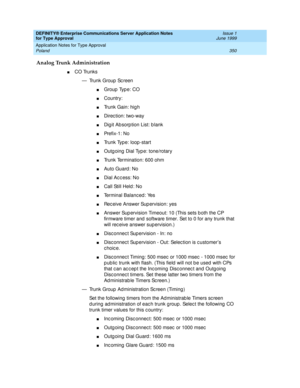 Page 358DEFINITY® Enterprise Communications Server Application Notes 
for Type Approval    Issue 1
June 1999
Application Notes for Type Approval 
350 Poland 
Analog Trunk Administration
nCO Trunks
— Trunk Group  Sc reen
nGroup  Typ e: CO 
nCountry: 
nTrunk Gain: hig h
nDirec tion: two-way 
nDig it Ab sorp tion List: b lank 
nPre f i x -1 :  N o
nTrunk Type: loop -start 
nOutg oing  Dial Typ e: tone/rotary 
nTrunk Termination: 600 ohm
nAuto Guard : No 
nDial Ac c ess: No
nCall Still Held : No 
nTerminal Balanc ed...