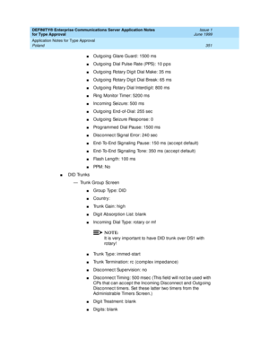 Page 359DEFINITY® Enterprise Communications Server Application Notes 
for Type Approval    Issue 1
June 1999
Application Notes for Type Approval 
351 Poland 
nOutg oing  Glare Guard : 1500 ms 
nOutg oing  Dial Pulse Rate (PPS): 10 p p s
nOutg oing  Rotary Dig it Dial Make: 35 ms
nOutg oing  Rotary Dig it Dial Break: 65 ms
nOutg oing  Rotary Dial Interd igit: 800 ms
nRing  Monitor Timer: 5200 ms
nInc oming  Seizure: 500 ms
nOutg oing  End -of-Dial: 255 sec
nOutg oing  Seizure Resp onse: 0 
nProg rammed  Dial...