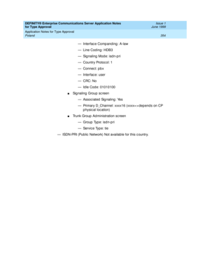 Page 362DEFINITY® Enterprise Communications Server Application Notes 
for Type Approval    Issue 1
June 1999
Application Notes for Type Approval 
354 Poland 
— Interfac e Comp anding : A-law
— Line Cod ing: HDB3
— Sig naling  Mod e: isd n-p ri
— Country Protoc ol: 1
— Connec t: p b x
— Interfac e: user 
—CRC: No
— Id le Cod e: 01010100 
nSignaling Group screen
— Assoc iated Sig naling : Yes
— Primary D_Channel: xxxx16 (xxxx= > dep end s on CP 
p hysical location)
nTrunk Group  Ad ministration sc reen
— Group...