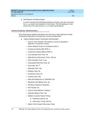 Page 368DEFINITY® Enterprise Communications Server Application Notes 
for Type Approval    Issue 1
June 1999
Application Notes for Type Approval 
360 Russia 
nANI Request via Feature Button
In ord er to ac tivate the ANI Req uest feature via b utton, the user must have 
the 
ani-req u b utton ad ministered on their phone. The ANI d isp lays on their 
p hone only if the user has the 
mc t-c ontr b utton ad ministered .
System Parameter Administration
Only those feature-related  p arameters that may have a Typ e...