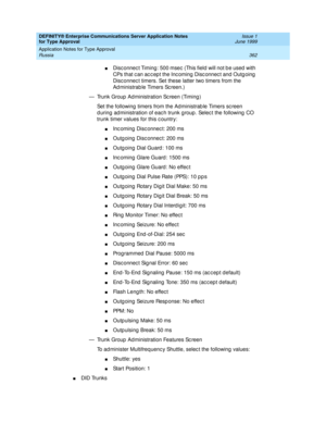 Page 370DEFINITY® Enterprise Communications Server Application Notes 
for Type Approval    Issue 1
June 1999
Application Notes for Type Approval 
362 Russia 
nDisc onnec t Timing : 500 msec  (This field  will not b e used  with 
CPs that c an ac c ep t the Inc oming  Disc onnec t and  Outg oing  
Disc onnec t timers. Set these latter two timers from the 
Ad ministrab le Timers Sc reen.)
— Trunk Group  Ad ministration Sc reen (Timing )
Set the following  timers from the Administrab le Timers sc reen 
d uring ad...