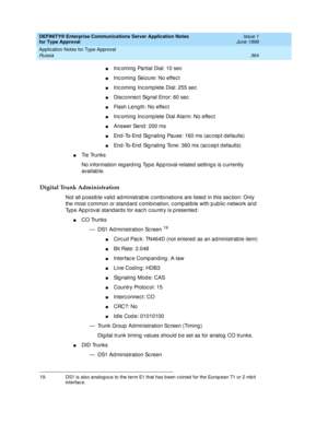 Page 372DEFINITY® Enterprise Communications Server Application Notes 
for Type Approval    Issue 1
June 1999
Application Notes for Type Approval 
364 Russia 
nInc oming  Partial Dial: 10 sec
nInc oming  Seizure: No effec t
nInc oming  Inc omplete Dial: 255 sec
nDisc onnec t Sig nal Error: 60 sec
nFlash Leng th: No effec t
nInc oming  Inc omplete Dial Alarm: No effec t
nAnswer Send : 200 ms
nEnd -To-End  Sig naling  Pause: 160 ms (ac c ep t d efaults)
nEnd -To-End  Sig naling  Tone: 360 ms (ac c ep t d efaults)...