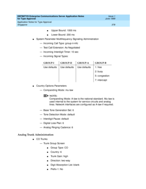 Page 386DEFINITY® Enterprise Communications Server Application Notes 
for Type Approval    Issue 1
June 1999
Application Notes for Type Approval 
378 Singapore 
n Up p er Bound: 1000 ms 
n Lower Bound : 200 ms 
nSystem Parameter Multifreq uenc y Sig naling  Ad ministration
— Incoming Call Type: group-ii-mfc
— Test Call Extension: As Neg otiated
— Inc oming  Interd ig it Timer: 10 sec
— Inc oming  Sig nal Types:
nCountry Op tions Parameters
— Comp and ing  Mode: mu-law
NOTE:
Comp and ing  Mod e: A-law is the...