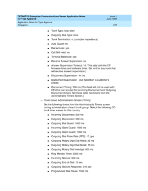 Page 387DEFINITY® Enterprise Communications Server Application Notes 
for Type Approval    Issue 1
June 1999
Application Notes for Type Approval 
379 Singapore 
nTrunk Type: loop -start 
nOutg oing  Dial Typ e: tone 
nTrunk Termination: rc  (c omp lex imp ed anc e)
nAuto Guard : no 
nDial Acc ess: yes
nCall Still Held : no 
nTerminal Balanc ed : yes 
nRec eive Answer Sup ervision: no 
nAnswer Supervision Timeout: 10 (This sets both the CP 
firmware timer and  software timer. Set to 0 for any trunk that 
will rec...