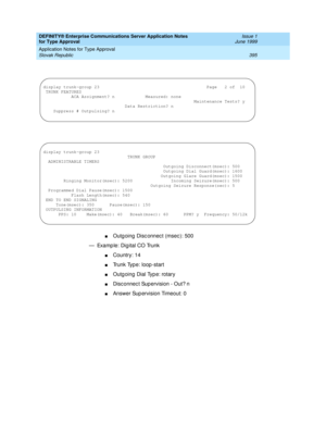 Page 403DEFINITY® Enterprise Communications Server Application Notes 
for Type Approval    Issue 1
June 1999
Application Notes for Type Approval 
395 Slovak Republic 
nOutg oing  Disc onnec t (msec ): 500
— Examp le: Dig ital CO Trunk
nCountry: 14
nTrunk Type: loop -start
nOutg oing  Dial Typ e: rotary
nDisc onnec t Sup ervision - Out? n
nAnswer Supervision Timeout: 0
display trunk-group 23                                          Page   2 of  10
 TRUNK FEATURES
           ACA Assignment? n            Measured:...