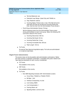 Page 449DEFINITY® Enterprise Communications Server Application Notes 
for Type Approval    Issue 1
June 1999
Application Notes for Type Approval 
441 Taiwan 
nTerminal Balanc ed : yes 
nExtend ed  Loop  Range: (Used  Only with TN459) no 
nDrop  Treatment: silenc e 
nInc oming  Rotary Timeout (sec ): 5 sec  (This field  will not b e 
used  with CPs that c an ac c ept the Inc oming  Partial Dial 
timer. Set this timer from the Ad ministrab le Timers Sc reen.)
— Trunk Group  Ad ministration Sc reen (Timing ) 
Set...