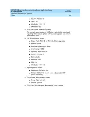 Page 450DEFINITY® Enterprise Communications Server Application Notes 
for Type Approval    Issue 1
June 1999
Application Notes for Type Approval 
442 Taiwan 
nCountry Protoc ol: 5
nCRC?: no
nId le Cod e: 11111111 
nDMI-BOS? Yes 
— ISDN-PRI (Private Network) Sig naling 
This examp le assumes use of US Op tion 1 with fac ility assoc iated  
sig naling . Other feature op tions will req uire c hang es in one or more 
ad ministered  items.
— DS1 Ad ministration sc reen
nCirc uit Pac k: TN464D (or TN464C,B from up g...