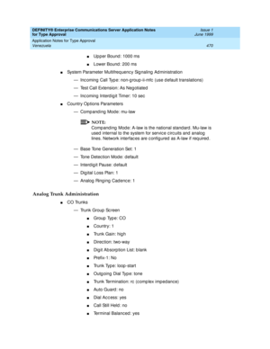 Page 478DEFINITY® Enterprise Communications Server Application Notes 
for Type Approval    Issue 1
June 1999
Application Notes for Type Approval 
470 Venezuela 
nUp p er Bound : 1000 ms 
nLower Bound : 200 ms 
nSystem Parameter Multifreq uenc y Sig naling  Ad ministration
— Inc oming  Call Typ e: non-g roup-ii-mfc  (use d efault translations)
— Test Call Extension: As Neg otiated
— Inc oming  Interd ig it Timer: 10 sec
nCountry Op tions Parameters
— Comp and ing  Mode: mu-law
NOTE:
Comp and ing  Mod e: A-law is...