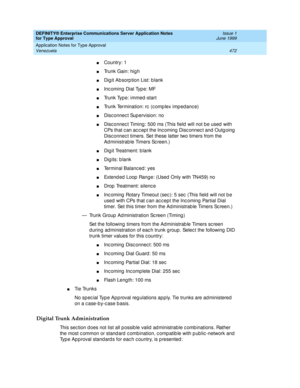 Page 480DEFINITY® Enterprise Communications Server Application Notes 
for Type Approval    Issue 1
June 1999
Application Notes for Type Approval 
472 Venezuela 
nCountry: 1
nTrunk Gain: hig h
nDig it Ab sorp tion List: b lank 
nInc oming  Dial Typ e: MF
nTrunk Type: immed -start
nTrunk Termination: rc  (c omp lex imp ed anc e)
nDisc onnec t Sup ervision: no
nDisc onnec t Timing : 500 ms (This field  will not be used  with 
CPs that c an ac c ep t the Inc oming  Disc onnec t and  Outg oing  
Disc onnec t timers....