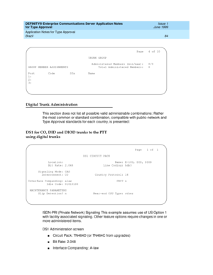 Page 92DEFINITY® Enterprise Communications Server Application Notes 
for Type Approval    Issue 1
June 1999
Application Notes for Type Approval 
84 Brazil 
Digital Trunk Administration
This sec tion d oes not list all p ossib le valid  ad ministrable c omb inations: Rather 
the most c ommon or stand ard c ombination, c omp atib le with p ub lic -network and  
Typ e Ap proval stand ard s for eac h c ountry, is p resented :
DS1 for CO, DID and DIOD trunks to the PTT 
using digital trunks
ISDN-PRI (Private...