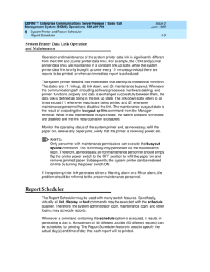 Page 107DEFINITY Enterprise Communications Server Release 7 Basic Call 
Management System (BCMS) Operations  555-230-706  Issue 2
June 1999
System Printer and Report Scheduler 
5-3 Report Scheduler 
5
System Printer Data Link Operation 
and Maintenance
Operation and maintenance of the system printer data link is significantly different 
from the CDR and journal printer data links. For example, the CDR and journal 
printer data links are maintained in a constant link up state, while the system 
printer data link...