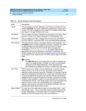 Page 109DEFINITY Enterprise Communications Server Release 7 Basic Call 
Management System (BCMS) Operations  555-230-706  Issue 2
June 1999
System Printer and Report Scheduler 
5-5 Report Scheduler 
5
Table 5-2. Report Scheduler Field Descriptions 
Field Description
Job Id: This is a display-only field. Whenever a command is executed with the 
qualifier schedule, the system responds by generating a unique Job Id 
number. The Job Id assigned by the system is the lowest number within 
the range of 1 through 50...