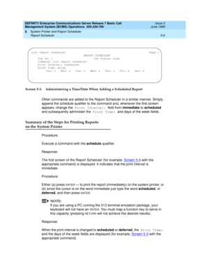 Page 110DEFINITY Enterprise Communications Server Release 7 Basic Call 
Management System (BCMS) Operations  555-230-706  Issue 2
June 1999
System Printer and Report Scheduler 
5-6 Report Scheduler 
5
Screen 5-3. Administering a Time/Date When Adding a Scheduled Report
Other commands are added to the Report Scheduler in a similar manner. Simply 
append the schedule qualifier to the command and, whenever the first screen 
appears, change the Print Interval: field from immediate to scheduled 
and subsequently...