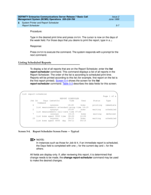 Page 111DEFINITY Enterprise Communications Server Release 7 Basic Call 
Management System (BCMS) Operations  555-230-706  Issue 2
June 1999
System Printer and Report Scheduler 
5-7 Report Scheduler 
5
Procedure:
Type in the desired print time and press 
ENTER. The cursor is now on the days of 
the week field. For those days that you desire to print the report, type in a y.
Response:
Press 
ENTER to execute the command. The system responds with a prompt for the 
next command.
Listing Scheduled Reports
To display...