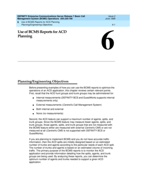 Page 117Use of BCMS Reports for ACD Planning 
6-1 Planning/Engineering Objectives 
6
DEFINITY Enterprise Communications Server Release 7 Basic Call 
Management System (BCMS) Operations  555-230-706  Issue 2
June 1999
6
Use of BCMS Reports for ACD 
Planning
Planning/Engineering Objectives
Before presenting examples of how you can use the BCMS reports to optimize the 
operations of an ACD application, this chapter reviews certain relevant points. 
First, recall that the ACD hunt groups and trunk groups may be...