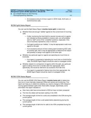 Page 119DEFINITY Enterprise Communications Server Release 7 Basic Call 
Management System (BCMS) Operations  555-230-706  Issue 2
June 1999
Use of BCMS Reports for ACD Planning 
6-3 Planning/Engineering Objectives 
6
— An excessive amount of time is spent in ACW mode, AUX work, or 
ExtnIn/ExtnOut calls.
BCMS Split Status Report
You can use the Split Status Report (monitor bcms split) to determine:
nWhether there are enough “staffed” agents for the current level of incoming 
calls.
— If after monitoring the Avail...