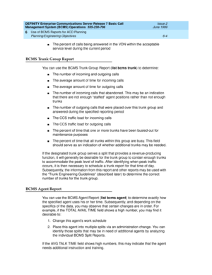 Page 120DEFINITY Enterprise Communications Server Release 7 Basic Call 
Management System (BCMS) Operations  555-230-706  Issue 2
June 1999
Use of BCMS Reports for ACD Planning 
6-4 Planning/Engineering Objectives 
6
nThe percent of calls being answered in the VDN within the acceptable 
service level during the current period
BCMS Trunk Group Report
You can use the BCMS Trunk Group Report (list bcms trunk) to determine:
nThe number of incoming and outgoing calls
nThe average amount of time for incoming calls...