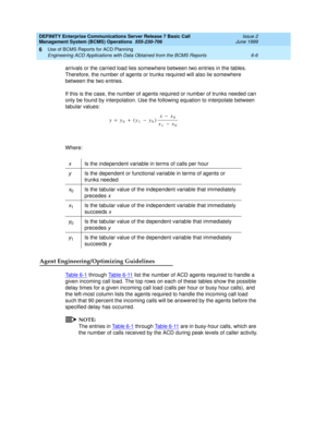 Page 122DEFINITY Enterprise Communications Server Release 7 Basic Call 
Management System (BCMS) Operations  555-230-706  Issue 2
June 1999
Use of BCMS Reports for ACD Planning 
6-6 Engineering ACD Applications with Data Obtained from the BCMS Reports 
6
arrivals or the carried load lies somewhere between two entries in the tables. 
Therefore, the number of agents or trunks required will also lie somewhere 
between the two entries.
If this is the case, the number of agents required or number of trunks needed can...