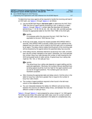 Page 123DEFINITY Enterprise Communications Server Release 7 Basic Call 
Management System (BCMS) Operations  555-230-706  Issue 2
June 1999
Use of BCMS Reports for ACD Planning 
6-7 Engineering ACD Applications with Data Obtained from the BCMS Reports 
6
To determine how many agents will be required to handle the incoming call load of 
an ACD split, use Table 6-1
 through Table 6-11 as follows:
nUse the BCMS Split Report (list bcms split) to determine the AVG TALK 
TIME (the time an agent spends processing a...