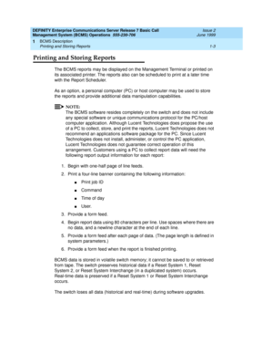 Page 15DEFINITY Enterprise Communications Server Release 7 Basic Call 
Management System (BCMS) Operations  555-230-706  Issue 2
June 1999
BCMS Description 
1-3 Printing and Storing Reports 
1
Printing and Storing Reports
The BCMS reports may be displayed on the Management Terminal or printed on 
its associated printer. The reports also can be scheduled to print at a later time 
with the Report Scheduler.
As an option, a personal computer (PC) or host computer may be used to store 
the reports and provide...