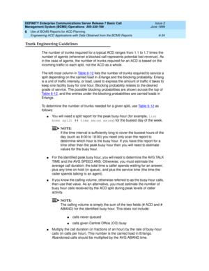 Page 150DEFINITY Enterprise Communications Server Release 7 Basic Call 
Management System (BCMS) Operations  555-230-706  Issue 2
June 1999
Use of BCMS Reports for ACD Planning 
6-34 Engineering ACD Applications with Data Obtained from the BCMS Reports 
6
Trunk Engineering Guidelines
The number of trunks required for a typical ACD ranges from 1.1 to 1.7 times the 
number of agents (whenever a blocked call represents potential lost revenue). As 
in the case of agents, the number of trunks required for an ACD is...