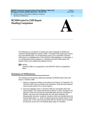 Page 155BCMS/CentreVu CMS Report Heading Comparison 
A-1 Summary of Differences 
A
DEFINITY Enterprise Communications Server Release 7 Basic Call 
Management System (BCMS) Operations  555-230-706  Issue 2
June 1999
A
BCMS/CentreVu CMS Report
Heading Comparison
The following is a comparison of reports and report headings for BCMS and 
CentreVu Call Management System (CMS). The attachments detail each column 
from each BCMS report, its corresponding column from a standard 
CentreVu 
CMS report (or a database item...