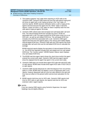 Page 156DEFINITY Enterprise Communications Server Release 7 Basic Call 
Management System (BCMS) Operations  555-230-706  Issue 2
June 1999
BCMS/CentreVu CMS Report Heading Comparison 
A-2 Summary of Differences 
A
3.The system supports “ring” state when reporting on ACD calls to the 
CentreVu CMS. CentreVu CMS tracks the time that calls spend ringing and 
will show an agent with a call ringing as being in the “ring” state, on 
real-time reports. BCMS receives notification when a call is ringing at the 
agent’s...