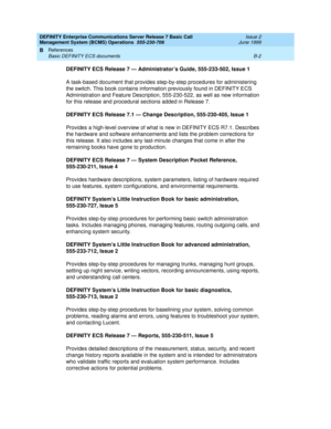 Page 166DEFINITY Enterprise Communications Server Release 7 Basic Call 
Management System (BCMS) Operations  555-230-706  Issue 2
June 1999
References 
B-2 Basic DEFINITY ECS documents 
B
DEFINITY ECS Release 7 — Administrator’s Guide, 555-233-502, Issue 1
A task-based document that provides step-by-step procedures for administering 
the switch. This book contains information previously found in DEFINITY ECS 
Administration and Feature Description, 555-230-522, as well as new information 
for this release and...