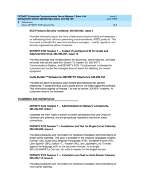 Page 167DEFINITY Enterprise Communications Server Release 7 Basic Call 
Management System (BCMS) Operations  555-230-706  Issue 2
June 1999
References 
B-3 Basic DEFINITY ECS documents 
B
BCS Products Security Handbook, 555-025-600, Issue 6
Provides information about the risks of telecommunications fraud and measures 
for addressing those risks and preventing unauthorized use of BCS products. This 
document is intended for telecommunications managers, console operators, and 
security organizations within...