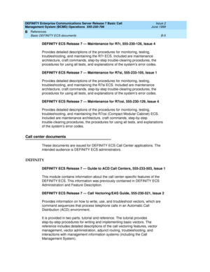 Page 169DEFINITY Enterprise Communications Server Release 7 Basic Call 
Management System (BCMS) Operations  555-230-706  Issue 2
June 1999
References 
B-5 Basic DEFINITY ECS documents 
B
DEFINITY ECS Release 7 — Maintenance for R7r, 555-230-126, Issue 4
Provides detailed descriptions of the procedures for monitoring, testing, 
troubleshooting, and maintaining the R7r ECS. Included are maintenance 
architecture, craft commands, step-by-step trouble-clearing procedures, the 
procedures for using all tests, and...