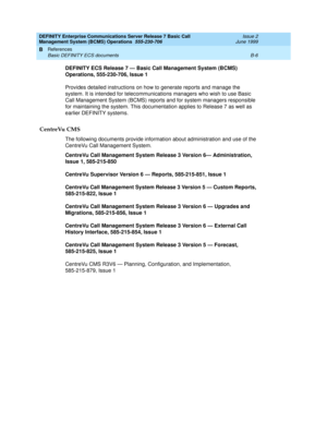 Page 170DEFINITY Enterprise Communications Server Release 7 Basic Call 
Management System (BCMS) Operations  555-230-706  Issue 2
June 1999
References 
B-6 Basic DEFINITY ECS documents 
B
DEFINITY ECS Release 7 — Basic Call Management System (BCMS) 
Operations, 555-230-706, Issue 1
Provides detailed instructions on how to generate reports and manage the 
system. It is intended for telecommunications managers who wish to use Basic 
Call Management System (BCMS) reports and for system managers responsible 
for...