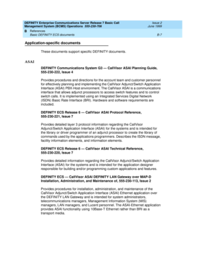 Page 171DEFINITY Enterprise Communications Server Release 7 Basic Call 
Management System (BCMS) Operations  555-230-706  Issue 2
June 1999
References 
B-7 Basic DEFINITY ECS documents 
B
Application-specific documents
These documents support specific DEFINITY documents.
ASAI
DEFINITY Communications System G3 — CallVisor ASAI Planning Guide, 
555-230-222, Issue 4
Provides procedures and directions for the account team and customer personnel 
for effectively planning and implementing the CallVisor Adjunct/Switch...