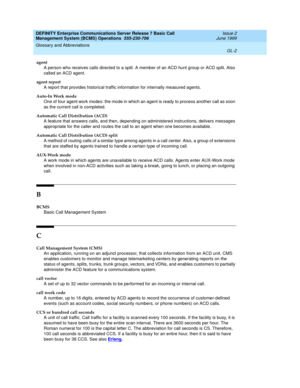 Page 176DEFINITY Enterprise Communications Server Release 7 Basic Call 
Management System (BCMS) Operations  555-230-706  Issue 2
June 1999
Glossary and Abbreviations 
GL-2  
agent
A person who receives calls directed to a split. A member of an ACD hunt group or ACD split. Also 
called an ACD agent.
agent report
A report that provides historical traffic information for internally measured agents.
Auto-In Work mode
One of four agent work modes: the mode in which an agent is ready to process another call as soon...